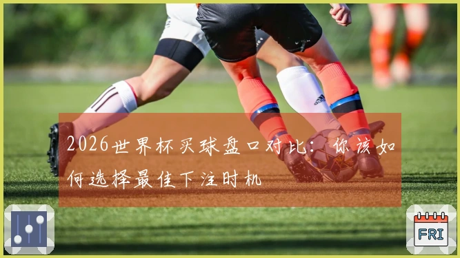 2026世界杯买球盘口对比：你该如何选择最佳下注时机