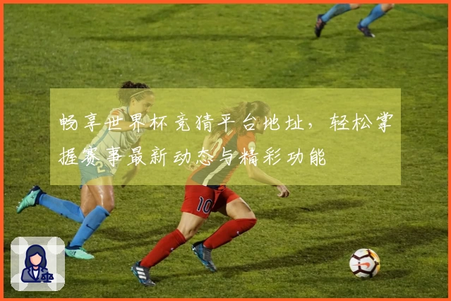 畅享世界杯竞猜平台地址,轻松掌握赛事最新动态与精彩功能